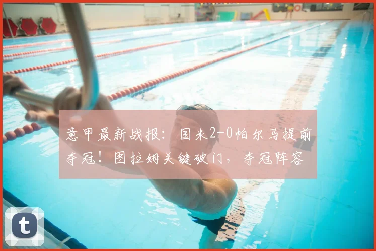 意甲最新战报:国米2-0帕尔马提前夺冠!图拉姆关键破门,夺冠阵容与战术深度解析