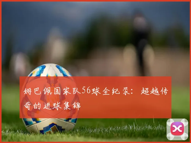 姆巴佩国家队56球全纪录:超越传奇的进球集锦