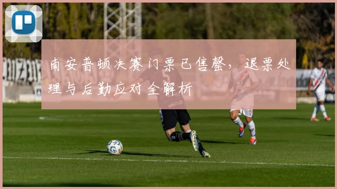 南安普顿决赛门票已售罄,退票处理与后勤应对全解析