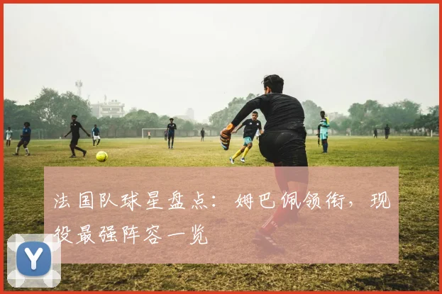 法国队球星盘点:姆巴佩领衔,现役最强阵容一览