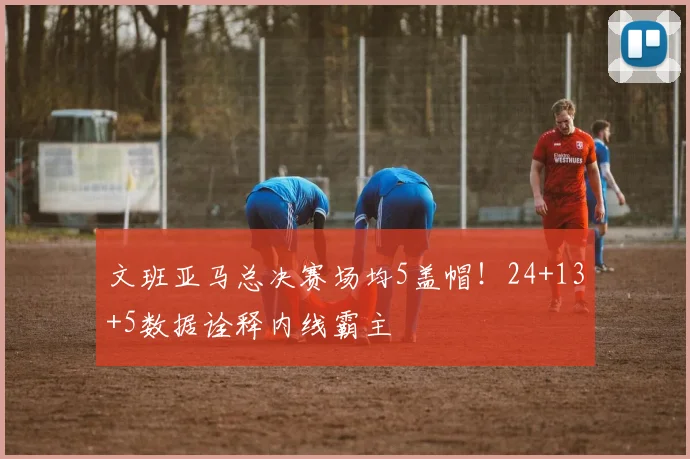 文班亚马总决赛场均5盖帽!24+13+5数据诠释内线霸主