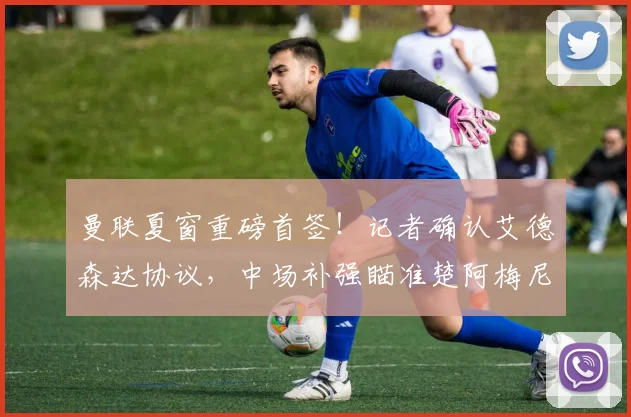 曼联夏窗重磅首签！记者确认艾德森达协议，中场补强瞄准楚阿梅尼