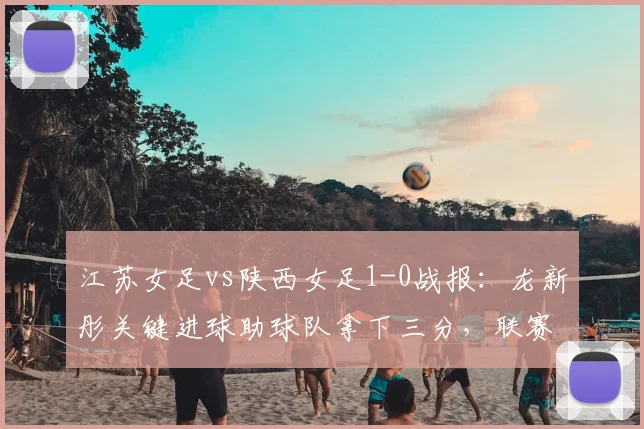 江苏女足vs陕西女足1-0战报：龙新彤关键进球助球队拿下三分，联赛排名获提升