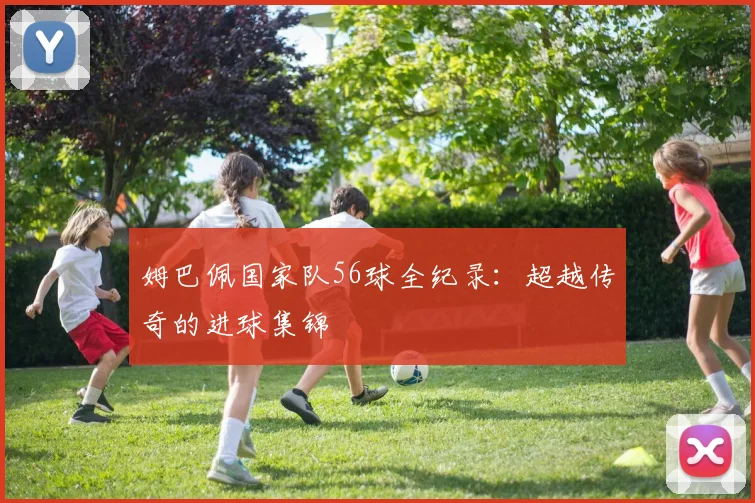 姆巴佩国家队56球全纪录:超越传奇的进球集锦