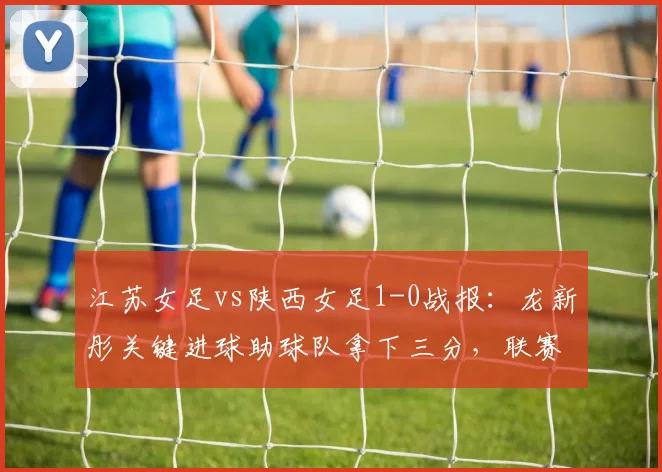 江苏女足vs陕西女足1-0战报：龙新彤关键进球助球队拿下三分，联赛排名获提升