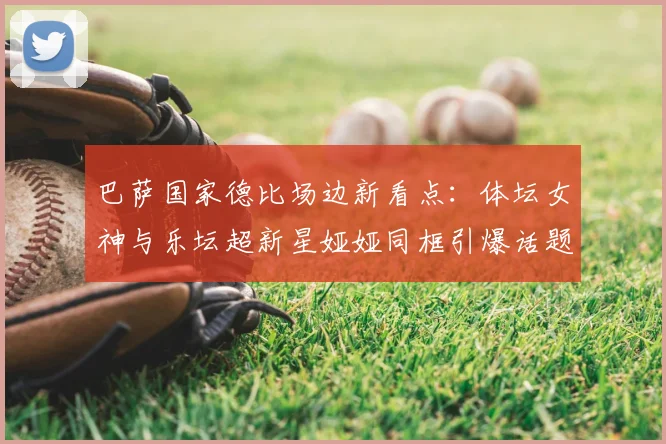 巴萨国家德比场边新看点:体坛女神与乐坛超新星娅娅同框引爆话题