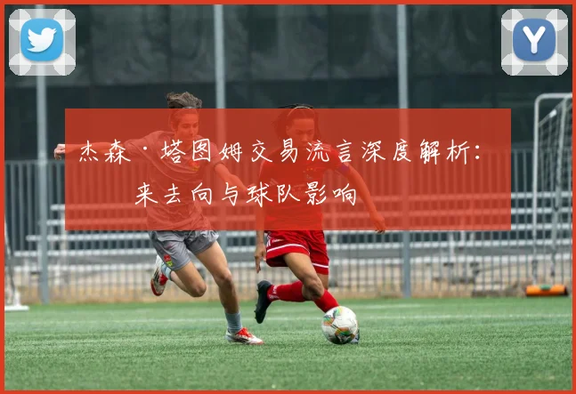 杰森·塔图姆交易流言深度解析：未来去向与球队影响